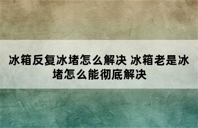 冰箱反复冰堵怎么解决 冰箱老是冰堵怎么能彻底解决